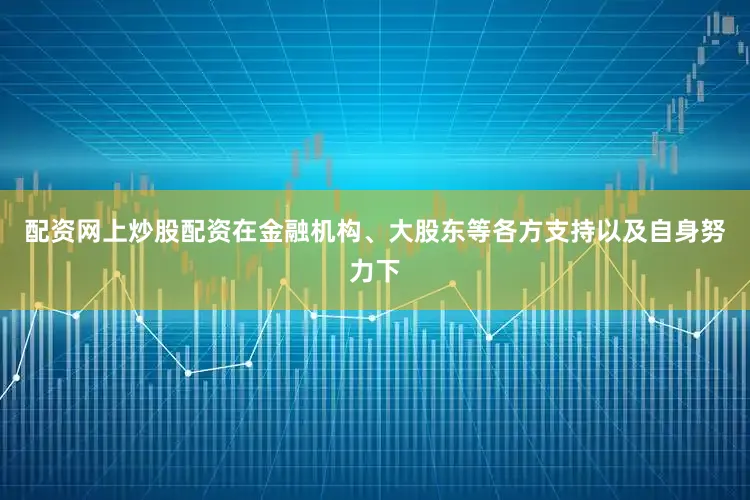 配资网上炒股配资在金融机构、大股东等各方支持以及自身努力下