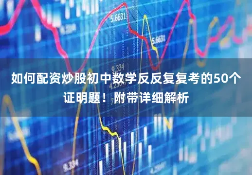 如何配资炒股初中数学反反复复考的50个证明题！附带详细解析