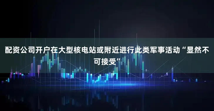 配资公司开户在大型核电站或附近进行此类军事活动“显然不可接受”