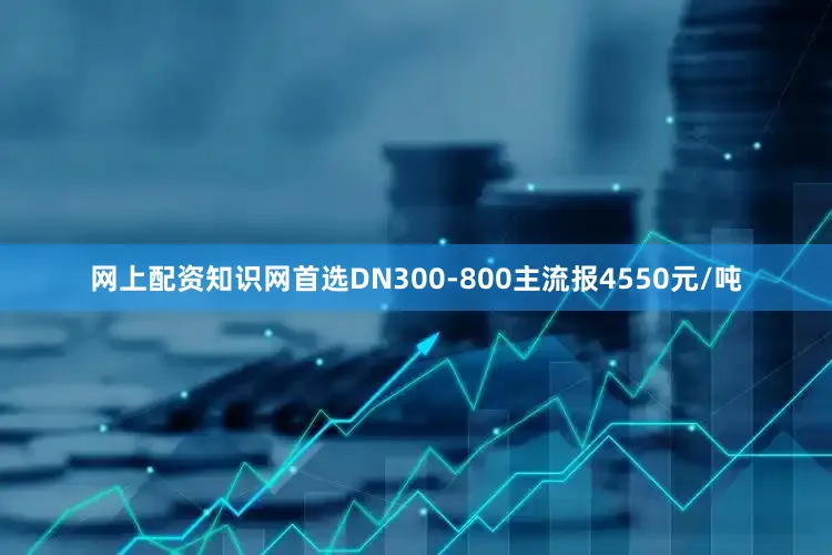 网上配资知识网首选DN300-800主流报4550元/吨