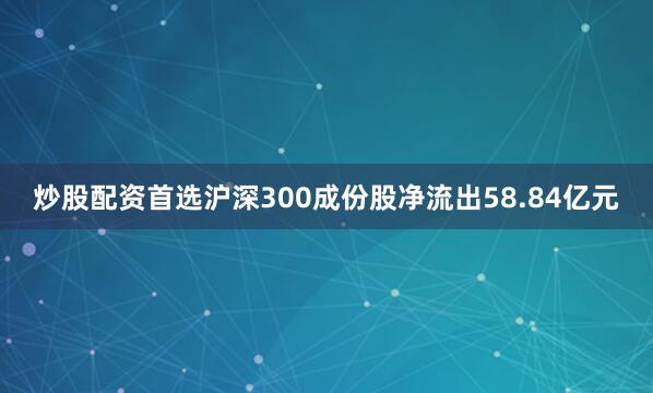 炒股配资首选沪深300成份股净流出58.84亿元